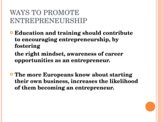 WAYS TO PROMOTE ENTREPRENEURSHIP Education and training should contribute to encouraging entrepreneurship, by fostering the right mindset, awareness of career opportunities as an entrepreneur. The more Europeans know about starting their own business, increases the likelihood of them becoming an entrepreneur.  