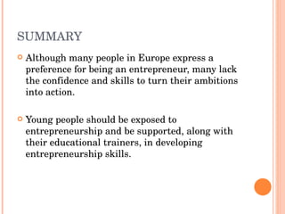 SUMMARY Although many people in Europe express a preference for being an entrepreneur, many lack the confidence and skills to turn their ambitions into action.  Young people should be exposed to entrepreneurship and be supported, along with their educational trainers, in developing entrepreneurship skills.  