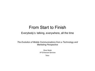 From Start to Finish Everybody’s   talking, everywhere, all the time The Evolution of Mobile Communications from a Technology and Marketing Perspective Dave Neale VP Enhanced Services Telus   