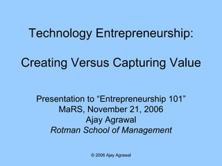 Technology Entrepreneurship: Creating Versus Capturing Value Presentation to “Entrepreneurship 101” MaRS, November 21, 2006 Ajay Agrawal Rotman School of Management 