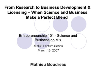 Entrepreneurship 101 - Science and Business do Mix Mathieu Boudreau MaRS Lecture Series March 13, 2007 From Research to Business Development & Licensing – When Science and Business Make a Perfect Blend  