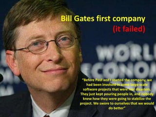 Bill Gates first company(it failed)“Before Paul and I started the company, we had been involved in some large-scale software projects that were real disasters. They just kept pouring people in, and nobody knew how they were going to stabilize the project. We swore to ourselves that we would do better”