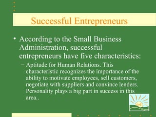 Successful Entrepreneurs
• According to the Small Business
  Administration, successful
  entrepreneurs have five characteristics:
  – Aptitude for Human Relations. This
    characteristic recognizes the importance of the
    ability to motivate employees, sell customers,
    negotiate with suppliers and convince lenders.
    Personality plays a big part in success in this
    area..
                                                 SAE
 