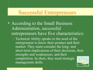 Successful Entrepreneurs
• According to the Small Business
  Administration, successful
  entrepreneurs have five characteristics:
  – Technical Ability speaks to the need of the
    entrepreneur to know their product and their
    market. They must consider the long- and
    short-term implications of their decisions, their
    strengths and weaknesses, and their
    competition. In short, they need strategic
    management skills.                             SAE
 