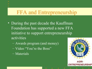 FFA and Entrepreneurship
• During the past decade the Kauffman
  Foundation has supported a new FFA
  initiative to support entrepreneurship
  activities
  – Awards program (and money)
  – Video “You’re the Boss”
  – Materials

                                           SAE
 