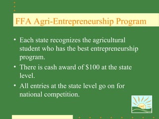 FFA Agri-Entrepreneurship Program

• Each state recognizes the agricultural
  student who has the best entrepreneurship
  program.
• There is cash award of $100 at the state
  level.
• All entries at the state level go on for
  national competition.
                                              SAE
 