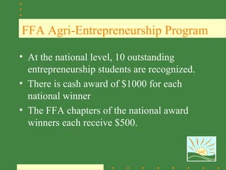 FFA Agri-Entrepreneurship Program

• At the national level, 10 outstanding
  entrepreneurship students are recognized.
• There is cash award of $1000 for each
  national winner
• The FFA chapters of the national award
  winners each receive $500.

                                              SAE
 