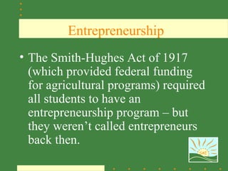 Entrepreneurship
• The Smith-Hughes Act of 1917
  (which provided federal funding
  for agricultural programs) required
  all students to have an
  entrepreneurship program – but
  they weren’t called entrepreneurs
  back then.
                                   SAE
 