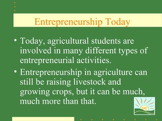 Entrepreneurship Today
• Today, agricultural students are
  involved in many different types of
  entrepreneurial activities.
• Entrepreneurship in agriculture can
  still be raising livestock and
  growing crops, but it can be much,
  much more than that.
                                   SAE
 