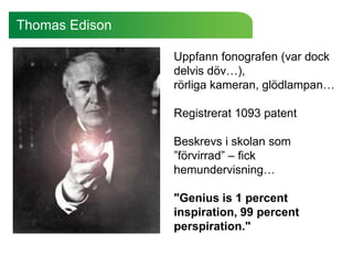 Thomas Edison

                Uppfann fonografen (var dock
                delvis döv…),
                rörliga kameran, glödlampan…

                Registrerat 1093 patent

                Beskrevs i skolan som
                ”förvirrad” – fick
                hemundervisning…

                "Genius is 1 percent
                inspiration, 99 percent
                perspiration."
 