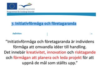 ”Initiativförmåga och företagaranda är individens
      förmåga att omvandla idéer till handling.
Det innebär kreativitet, innovation och risktagande
 och förmågan att planera och leda projekt för att
            uppnå de mål som ställts upp.”
 