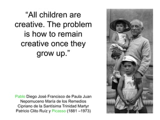 “All children are
creative. The problem
   is how to remain
  creative once they
        grow up.”




Pablo Diego José Francisco de Paula Juan
  Nepomuceno María de los Remedios
 Cipriano de la Santísima Trinidad Martyr
Patricio Clito Ruíz y Picasso (1881 –1973)
 