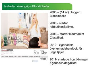 Isabella Löwengrip - Blondinbella
                                    2005 – (14 år) bloggen
                                    Blondinbella

                                    2008 - startar
                                    nätbutikenBellme.

                                    2008 – startar klädmärket
                                    Classified.

                                    2010 - Egoboost! -
                                    överlevnadshandbok för
                                    unga tjejer.

                                    2011- startade hon tidningen
                                    Egoboost Magazine
 