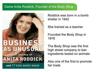 Dame Anita Roddick, Founder of the Body Shop

                           Roddick was born in a bomb
                           shelter in 1942

                           She trained as a teacher

                           Founded the Body Shop in
                           1976

                           The Body Shop was the first
                           high street company to ban
                           ingredients tested on animals

                           Also one of the first to promote
                           fair trade
 