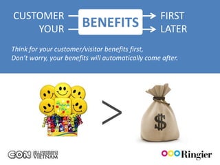 CUSTOMER                                          FIRST
    YOUR                BENEFITS                  LATER
Think for your customer/visitor benefits first,
Don’t worry, your benefits will automatically come after.




                                           PASSION
 