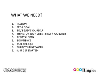 WHAT WE NEED?
1.   PASSION
2.   SET A GOAL
3.   BE / BELIEVE YOURSELF
4.   THINK FOR YOUR CLIENT FIRST / YOU LATER
5.   ALWAYS LISTEN
6.   BE PATIENCE
7.   TAKE THE RISK
8.   BUILD YOUR NETWORK
9.   JUST GET STARTED
 