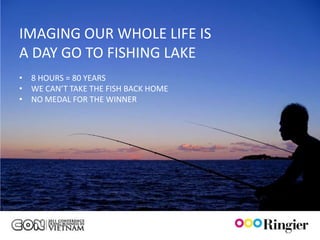 IMAGING OUR WHOLE LIFE IS
A DAY GO TO FISHING LAKE
• 8 HOURS = 80 YEARS
• WE CAN’T TAKE THE FISH BACK HOME
• NO MEDAL FOR THE WINNER
 