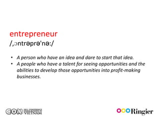 entrepreneur
/,ɔntrəprə'nə:/
• A person who have an idea and dare to start that idea.
• A people who have a talent for seeing opportunities and the
  abilities to develop those opportunities into profit-making
  businesses.
 