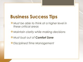 Business Success Tips
 Mustbe able to think at a higher level in
 these critical areas
 Maintain   clarity while making decisions
 Must   bust out of Comfort Zone
 Disciplined   Time Management
 