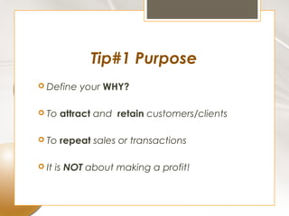 Tip#1 Purpose
 Define    your WHY?

 To    attract and retain customers/clients

 To    repeat sales or transactions

 It   is NOT about making a profit!
 