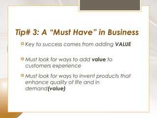 Tip# 3: A “Must Have” in Business
  Key   to success comes from adding VALUE

  Mustlook for ways to add value to
  customers experience
  Must
      look for ways to invent products that
  enhance quality of life and in
  demand(value)
 