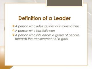 Definition of a Leader
A  person who rules, guides or inspires others
 A person who has followers
 A person who influences a group of people
  towards the achievement of a goal
 
