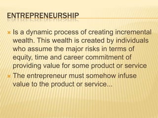 ENTREPRENEURSHIP

 Is a dynamic process of creating incremental
  wealth. This wealth is created by individuals
  who assume the major risks in terms of
  equity, time and career commitment of
  providing value for some product or service
 The entrepreneur must somehow infuse
  value to the product or service...
 