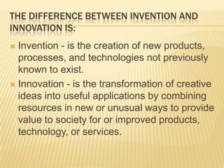 THE DIFFERENCE BETWEEN INVENTION AND
INNOVATION IS:
 Invention - is the creation of new products,
  processes, and technologies not previously
  known to exist.
 Innovation - is the transformation of creative
  ideas into useful applications by combining
  resources in new or unusual ways to provide
  value to society for or improved products,
  technology, or services.
 