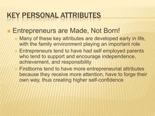 KEY PERSONAL ATTRIBUTES
   Entrepreneurs are Made, Not Born!
       Many of these key attributes are developed early in life,
        with the family environment playing an important role
       Entrepreneurs tend to have had self employed parents
        who tend to support and encourage independence,
        achievement, and responsibility
       Firstborns tend to have more entrepreneurial attributes
        because they receive more attention, have to forge their
        own way, thus creating higher self-confidence
 