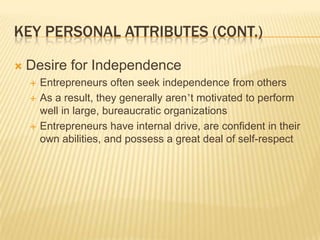 KEY PERSONAL ATTRIBUTES (CONT.)

   Desire for Independence
       Entrepreneurs often seek independence from others
       As a result, they generally aren’t motivated to perform
        well in large, bureaucratic organizations
       Entrepreneurs have internal drive, are confident in their
        own abilities, and possess a great deal of self-respect
 
