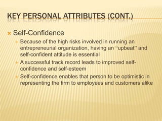KEY PERSONAL ATTRIBUTES (CONT.)

   Self-Confidence
       Because of the high risks involved in running an
        entrepreneurial organization, having an “upbeat” and
        self-confident attitude is essential
       A successful track record leads to improved self-
        confidence and self-esteem
       Self-confidence enables that person to be optimistic in
        representing the firm to employees and customers alike
 