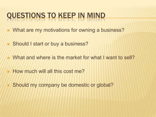 QUESTIONS TO KEEP IN MIND
   What are my motivations for owning a business?

   Should I start or buy a business?

   What and where is the market for what I want to sell?

   How much will all this cost me?

   Should my company be domestic or global?
 
