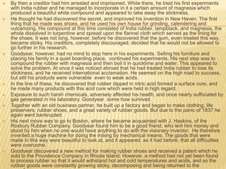    By then a creditor had him arrested and imprisoned. While there, he tried his first experiments
    with India rubber and he managed to incorporate in it a certain amount of magnesia which
    produced a beautiful white compound and appeared to take away the stickiness.
   He thought he had discovered the secret, and improved his invention in New Haven. The first
    thing that he made was shoes, and he used his own house for grinding, calendering and
    vulcanizing. His compound at this time consisted of India rubber, lampblack, and magnesia, the
    whole dissolved in turpentine and spread upon the flannel cloth which served as the lining for
    the shoes. It was not long, however, before he discovered that the gum, even treated this way,
    became sticky. His creditors, completely discouraged, decided that he would not be allowed to
    go further in his research.
   Goodyear, however, had no mind to stop here in his experiments. Selling his furniture and
    placing his family in a quiet boarding place, continued his experiments. His next step was to
    compound the rubber with magnesia and then boil it in quicklime and water. This appeared to
    solve the problem. At once it was noticed abroad that he had treated India rubber to lose its
    stickiness, and he received international acclamation. He seemed on the high road to success,
    but still his products were vulnerable even to weak acids.
   In the line of these, he discovered that rubber dipped in nitric acid formed a surface cure, and
    he made many products with this acid cure which were held in high regard.
   Exposure to such harsh chemicals, adversely affected his health, and once nearly suffocated by
    gas generated in his laboratory. Goodyear some how survived.
   Together with an old business partner, he built up a factory and began to make clothing, life
    preservers, rubber shoes, and a great variety of rubber goods. But due to the panic of 1837 he
    again went bankrupted.
   His next move was to go to Boston, where he became acquainted with J. Haskins, of the
    Roxbury Rubber Company. Goodyear found him to be a good friend, who lent him money and
    stood by him when no one would have anything to do with the visionary inventor. He therefore
    invented a huge machine for doing the mixing by mechanical means. The goods that were
    made in this way were beautiful to look at, and it appeared, as it had before, that all difficulties
    were overcome.
   Goodyear discovered a new method for making rubber shoes and received a patent which he
    sold to the Providence Company in Rhode Island. However, a method had not yet been found
    to process rubber so that it would withstand hot and cold temperatures and acids, and so the
    rubber goods were constantly growing sticky, decomposing and being returned to the
 