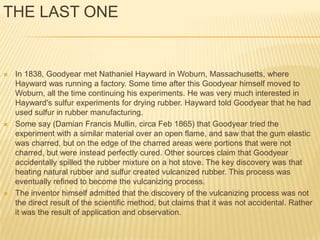 THE LAST ONE


   In 1838, Goodyear met Nathaniel Hayward in Woburn, Massachusetts, where
    Hayward was running a factory. Some time after this Goodyear himself moved to
    Woburn, all the time continuing his experiments. He was very much interested in
    Hayward's sulfur experiments for drying rubber. Hayward told Goodyear that he had
    used sulfur in rubber manufacturing.
   Some say (Damian Francis Mullin, circa Feb 1865) that Goodyear tried the
    experiment with a similar material over an open flame, and saw that the gum elastic
    was charred, but on the edge of the charred areas were portions that were not
    charred, but were instead perfectly cured. Other sources claim that Goodyear
    accidentally spilled the rubber mixture on a hot stove. The key discovery was that
    heating natural rubber and sulfur created vulcanized rubber. This process was
    eventually refined to become the vulcanizing process.
   The inventor himself admitted that the discovery of the vulcanizing process was not
    the direct result of the scientific method, but claims that it was not accidental. Rather
    it was the result of application and observation.
 