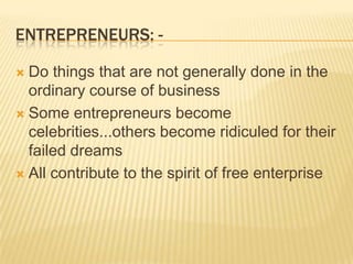 ENTREPRENEURS: -

 Do things that are not generally done in the
  ordinary course of business
 Some entrepreneurs become
  celebrities...others become ridiculed for their
  failed dreams
 All contribute to the spirit of free enterprise
 