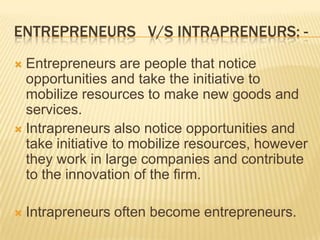 ENTREPRENEURS V/S INTRAPRENEURS: -
 Entrepreneurs are people that notice
  opportunities and take the initiative to
  mobilize resources to make new goods and
  services.
 Intrapreneurs also notice opportunities and
  take initiative to mobilize resources, however
  they work in large companies and contribute
  to the innovation of the firm.

   Intrapreneurs often become entrepreneurs.
 