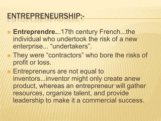 ENTREPRENEURSHIP:-
 Entreprendre...17th century French...the
  individual who undertook the risk of a new
  enterprise... “undertakers”.
 They were “contractors” who bore the risks of
  profit or loss.
 Entrepreneurs are not equal to
  inventors...inventor might only create anew
  product, whereas an entrepreneur will gather
  resources, organize talent, and provide
  leadership to make it a commercial success.
 