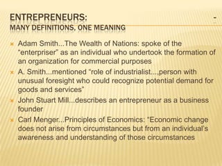 ENTREPRENEURS:                                                  -
MANY DEFINITIONS, ONE MEANING

   Adam Smith...The Wealth of Nations: spoke of the
    “enterpriser” as an individual who undertook the formation of
    an organization for commercial purposes
   A. Smith...mentioned “role of industrialist...,person with
    unusual foresight who could recognize potential demand for
    goods and services”
   John Stuart Mill...describes an entrepreneur as a business
    founder
   Carl Menger...Principles of Economics: “Economic change
    does not arise from circumstances but from an individual’s
    awareness and understanding of those circumstances
 