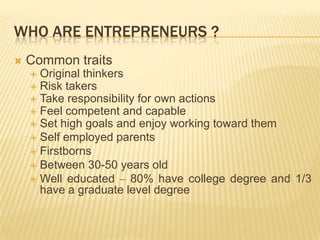 WHO ARE ENTREPRENEURS ?
   Common traits
     Original thinkers
     Risk takers
     Take responsibility for own actions
     Feel competent and capable
     Set high goals and enjoy working toward them
     Self employed parents
     Firstborns
     Between 30-50 years old
     Well educated – 80% have college degree and 1/3
      have a graduate level degree
 