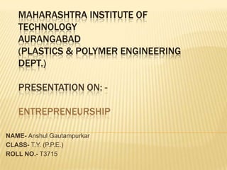 MAHARASHTRA INSTITUTE OF
   TECHNOLOGY
   AURANGABAD
   (PLASTICS & POLYMER ENGINEERING
   DEPT.)

   PRESENTATION ON: -

   ENTREPRENEURSHIP

NAME- Anshul Gautampurkar
CLASS- T.Y. (P.P.E.)
ROLL NO.- T3715
 