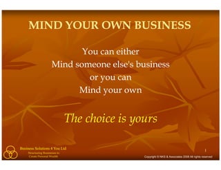 MIND YOUR OWN BUSINESS

                              You can either
                       Mind someone else's business
                               or you can
                             Mind your own


                                 The choice is yours

Business Solutions 4 You Ltd                                                                   1
     Structuring Businesses to
     Create Personal Wealth                      Copyright © NKS & Associates 2008 All rights reserved
 