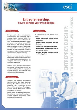 HOW TO DEVELOP YOUR OWN BUSINESS
                              Entrepreneurship:
                     How to develop your own business




                                                                                                ENTREPRENEURSHIP:
UNIT Synopsis                                    Learnig Outcomes


Entrepreneurship and new venture creation        On completion of this unit, students will be
play an integral and fundamental role in         able to:
today's modern business world. The               · Identify and critically analyse business
Entrepreneurship seminars will focus on the        opportunitie
skills and knowledge necessary to design
and launch a new business venture. While         · Develop creative solutions to grow new
these seminars are intended for those              businesses
expecting to design and launch new ventures      · Structure and launch a business venture
at some point during their careers, it is also   · Recognise and avoid mistakes made by
relevant to those interested in general            new business ventures
management, project management, business
development and corporate venturing.             · Critically evaluate between different
                                                   market entry options
Seminars provide a conceptual framework
for evaluating opportunity, developing a clear
and viable business concept, designing the
enterprise, and launching an effective and
sustainable new venture.

Seminars will be interactive with classroom
discussions and exercises that will be
complimented by small team projects that
include designing new ventures and
developing basic business plans.


Outline Syllabus

Starting a new business. What kind of
business should you start? Business
Planning. The different elements of the
Business Plan. Establishing a legal
framework for your business. Marketing your
Business Venture. Making Sales. Financial
Management and Planning.
Finding funding for new business ventueres.
Doing Business Internationally. Entering new
markets methods and success. Adding
Employees to your Business
 