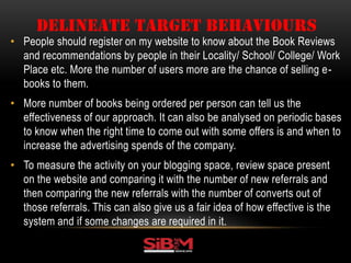 • People should register on my website to know about the Book Reviews
and recommendations by people in their Locality/ School/ College/ Work
Place etc. More the number of users more are the chance of selling e-
books to them.
• More number of books being ordered per person can tell us the
effectiveness of our approach. It can also be analysed on periodic bases
to know when the right time to come out with some offers is and when to
increase the advertising spends of the company.
• To measure the activity on your blogging space, review space present
on the website and comparing it with the number of new referrals and
then comparing the new referrals with the number of converts out of
those referrals. This can also give us a fair idea of how effective is the
system and if some changes are required in it.
DELINEATE TARGET BEHAVIOURS
 