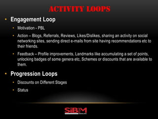 • Engagement Loop
• Motivation - PBL
• Action – Blogs, Referrals, Reviews, Likes/Dislikes, sharing an activity on social
networking sites, sending direct e-mails from site having recommendations etc to
their friends.
• Feedback – Profile improvements, Landmarks like accumulating a set of points,
unlocking badges of some genera etc, Schemes or discounts that are available to
them.
• Progression Loops
• Discounts on Different Stages
• Status
ACTIVITY LOOPS
 