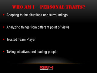  Adapting to the situations and surroundings
 Analyzing things from different point of views
 Trusted Team Player
 Taking initiatives and leading people
WHO AM I – PERSONAL TRAITS?
 