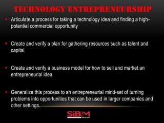  Articulate a process for taking a technology idea and finding a high-
potential commercial opportunity
 Create and verify a plan for gathering resources such as talent and
capital
 Create and verify a business model for how to sell and market an
entrepreneurial idea
 Generalize this process to an entrepreneurial mind-set of turning
problems into opportunities that can be used in larger companies and
other settings.
TECHNOLOGY ENTREPRENEURSHIP
 