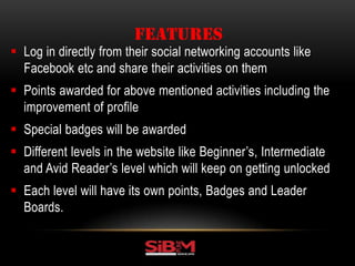  Log in directly from their social networking accounts like
Facebook etc and share their activities on them
 Points awarded for above mentioned activities including the
improvement of profile
 Special badges will be awarded
 Different levels in the website like Beginner’s, Intermediate
and Avid Reader’s level which will keep on getting unlocked
 Each level will have its own points, Badges and Leader
Boards.
FEATURES
 