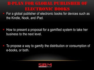  For a global publisher of electronic books for devices such as
the Kindle, Nook, and iPad.
 How to present a proposal for a gamified system to take her
business to the next level.
 To propose a way to gamify the distribution or consumption of
e-books, or both.
B-PLAN FOR GLOBAL PUBLISHER OF
ELECTRONIC BOOKS
 