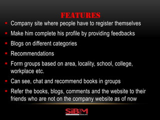  Company site where people have to register themselves
 Make him complete his profile by providing feedbacks
 Blogs on different categories
 Recommendations
 Form groups based on area, locality, school, college,
workplace etc.
 Can see, chat and recommend books in groups
 Refer the books, blogs, comments and the website to their
friends who are not on the company website as of now
FEATURES
 