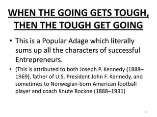 WHEN THE GOING GETS TOUGH,
THEN THE TOUGH GET GOING
• This is a Popular Adage which literally
sums up all the characters of successful
Entrepreneurs.
• (This is attributed to both Joseph P. Kennedy (1888–
1969), father of U.S. President John F. Kennedy, and
sometimes to Norwegian-born American football
player and coach Knute Rockne (1888–1931)
12
 